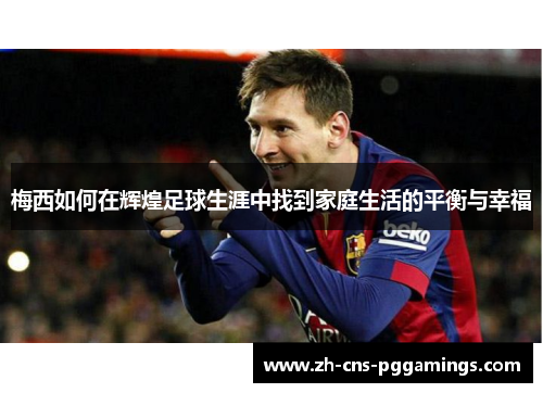 梅西如何在辉煌足球生涯中找到家庭生活的平衡与幸福