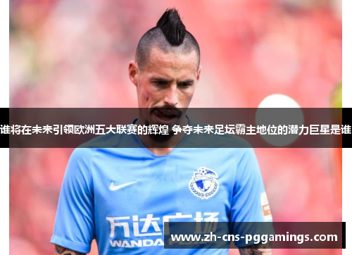谁将在未来引领欧洲五大联赛的辉煌 争夺未来足坛霸主地位的潜力巨星是谁
