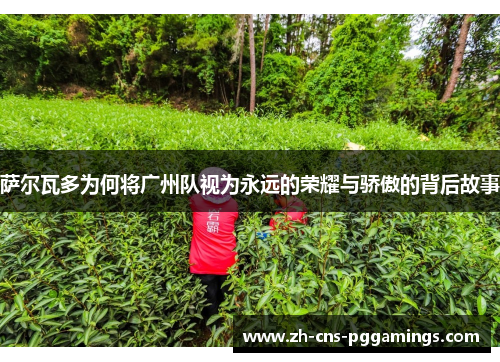 萨尔瓦多为何将广州队视为永远的荣耀与骄傲的背后故事