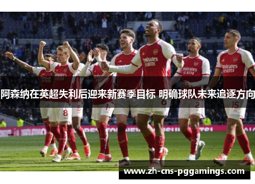 阿森纳在英超失利后迎来新赛季目标 明确球队未来追逐方向