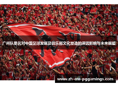广州队更名对中国足球发展及俱乐部文化塑造的深远影响与未来展望