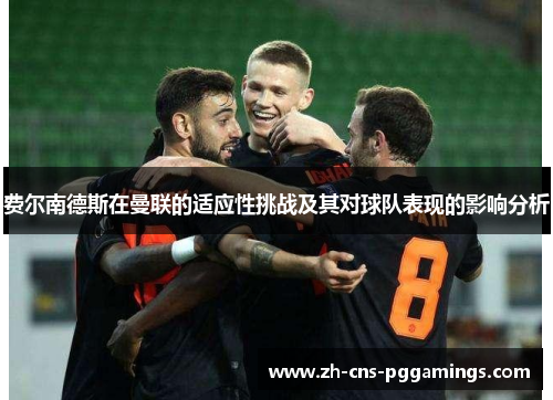 费尔南德斯在曼联的适应性挑战及其对球队表现的影响分析