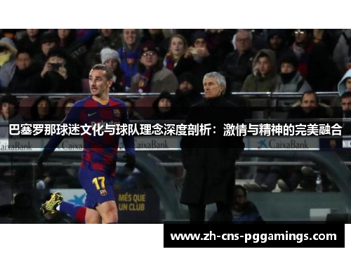 巴塞罗那球迷文化与球队理念深度剖析:激情与精神的完美融合 巴塞罗那球迷文化与球队理念深度剖析:激情与精神的完美融合
