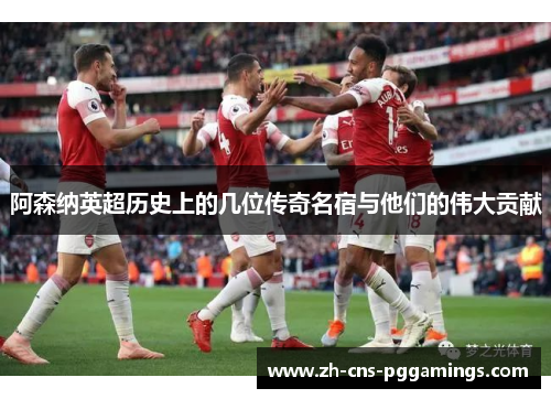 阿森纳英超历史上的几位传奇名宿与他们的伟大贡献