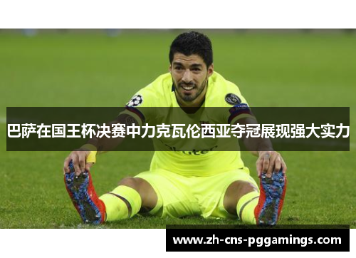 巴萨在国王杯决赛中力克瓦伦西亚夺冠展现强大实力