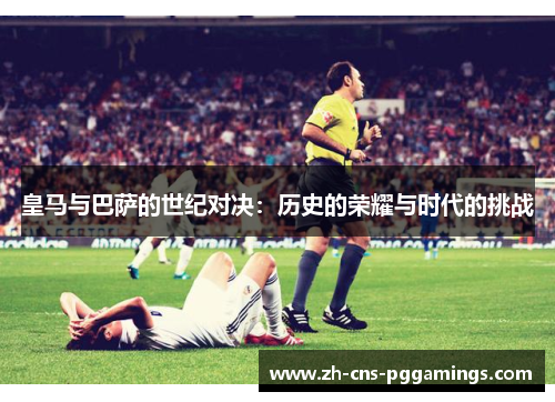 皇马与巴萨的世纪对决：历史的荣耀与时代的挑战