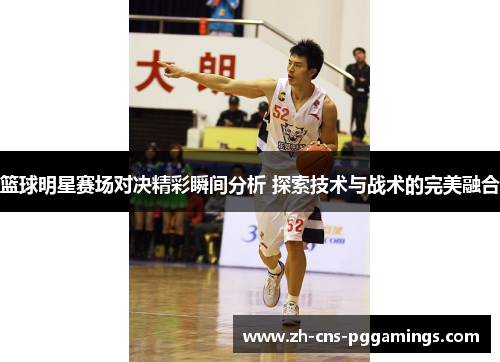 篮球明星赛场对决精彩瞬间分析 探索技术与战术的完美融合 篮球明星赛场对决精彩瞬间分析 探索技术与战术的完美融合