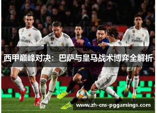 西甲巅峰对决:巴萨与皇马战术博弈全解析 西甲巅峰对决:巴萨与皇马战术博弈全解析