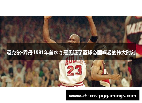 迈克尔·乔丹1991年首次夺冠见证了篮球帝国崛起的伟大时刻