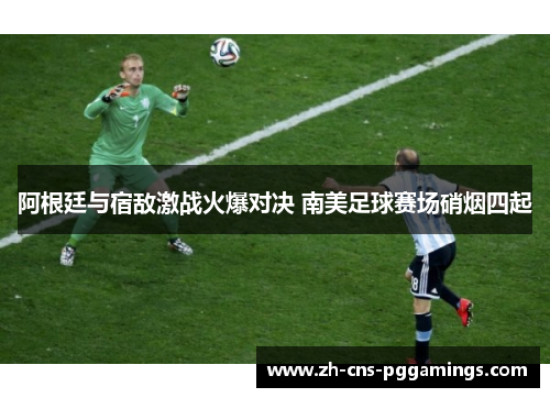 阿根廷与宿敌激战火爆对决 南美足球赛场硝烟四起