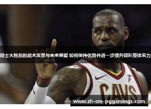 骑士大胜后的战术反思与未来展望 如何保持优势并进一步提升团队整体实力